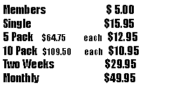 Text Box: Members                              $ 5.00Single                                    $15.955 Pack    $64.75           each   $12.9510 Pack  $109.50        each   $10.95Two Weeks                         $29.95Monthly                                $49.95